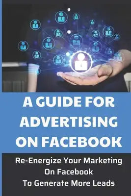 A Guide For Advertising On Facebook: Re-Energize Your Marketing On Facebook To Generate More Leads: Lose Out On Sales