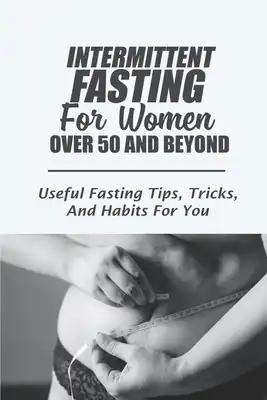 Intermittent Fasting For Women Over 50 And Beyond: Useful Fasting Tips, Tricks, And Habits For You: Intermittent Fasting For The Aging Woman