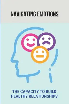Navigating Emotions: The Capacity To Build Healthy Relationships: The Guide To Master Emotions