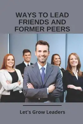 Ways To Lead Friends And Former Peers: Let's Grow Leaders: Tips For Managing Friends At Work
