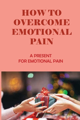 How To Overcome Emotional Pain: A Present For Emotional Pain: Emotional Pain Meaning