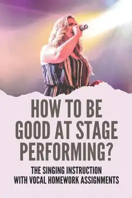 How To Be Good At Stage Performing?: The Singing Instruction With Vocal Homework Assignments: Live Singing Performance Tips