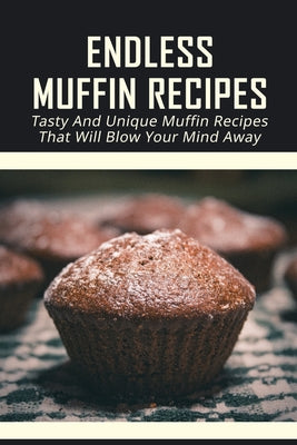 Endless Muffin Recipes: Tasty And Unique Muffin Recipes That Will Blow Your Mind Away: Sweet & Savory Muffins Ideas