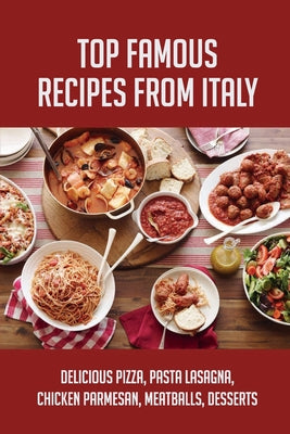 Top Famous Recipes From Italy: Delicious Pizza, Pasta Lasagna, Chicken Parmesan, Meatballs, Desserts: Famous Italian Recipes Easy For Beginners