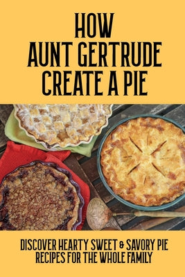 How Aunt Gertrude Creat A Pie: Discover Hearty Sweet & Savory Pie Recipes For The Whole Family: Introduction And Tips To Making A Great Pie