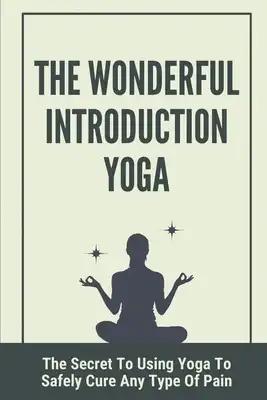 The Wonderful Introduction Yoga: The Secret To Using Yoga To Safely Cure Any Type Of Pain: Benefits Of Yoga