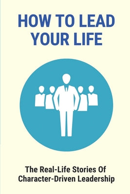 How To Lead Your Life: The Real-Life Stories Of Character-Driven Leadership: Leaders Of Today