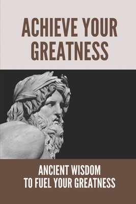 Achieve Your Greatness: Ancient Wisdom To Fuel Your Greatness: Greatness Setting And Achieving
