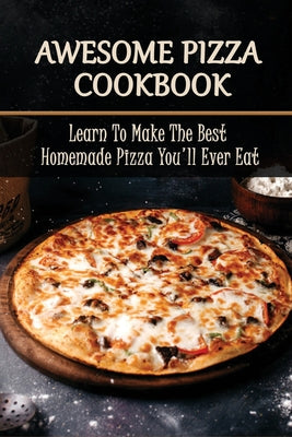 Awesome Pizza Cookbook: Learn To Make The Best Homemade Pizza You'll Ever Eat: Pizza Recipes From All Over The World