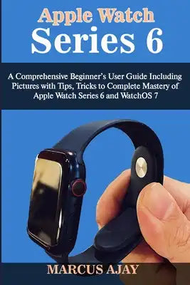 Apple Watch Series 6: A Comprehensive Beginner's User Guide Including Pictures with Tips, Tricks to Complete Mastery of Apple Watch Series 6
