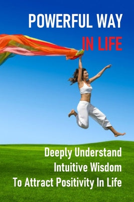 Powerful Way In Life: Deeply Understand Intuitive Wisdom To Attract Positivity In Life: How To Feel More Powerful