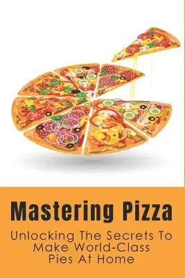 Mastering Pizza: Unlocking The Secrets To Make World-Class Pies At Home: Delicious Pizza Recipes Guide