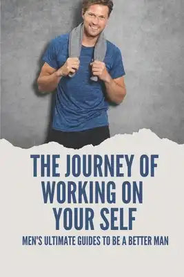The Journey Of Working On Your Self: Men's Ultimate Guides To Be A Better Man: Mens Mental Health Meaning
