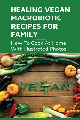 Healing Vegan Macrobiotic Recipes For Family: How To Cook At Home With Illustrated Photos: How To Apply The Macrobiotic Cooking Style In Everyday Life