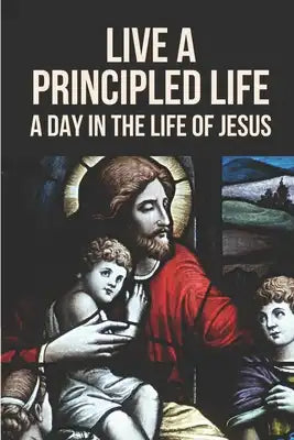 Live A Principled Life: A Day In The Life Of Jesus: Life And Teachings Of Jesus