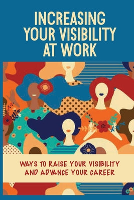 Increasing Your Visibility At Work: Ways To Raise Your Visibility And Advance Your Career: Why Be More Visible At Work
