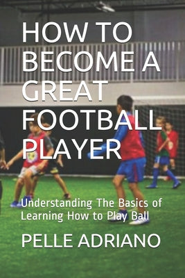 How to Become a Great Football Player: Understanding The Basics of Learning How to Play Ball