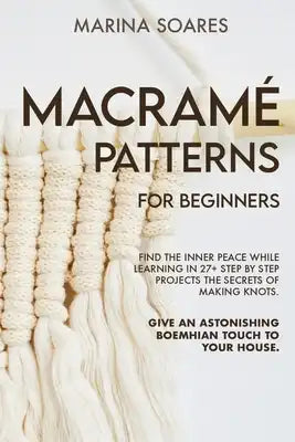 Macrame' Patterns for Beginners: Find the inner peace while learning in 27+ step by step projects the secrets of making knots. Give an astonishing boe