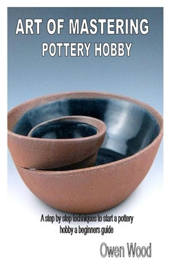 Art of Mastering Pottery Hobby: A step by step techniques to start a pottery hobby a beginners guide
