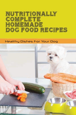 Nutritionally Complete Homemade Dog Food Recipes- Healthy Dishes For Your Dog: Home Cooked Dog Food Recipes