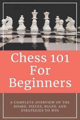 Chess 101 For Beginners - A Complete Overview Of The Board, Pieces, Rules, And Strategies To Win: Learning Chess For Beginners
