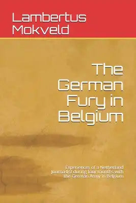 The German Fury in Belgium: Experiences of a Netherland Journa-list during four months with the German Army in Belgium