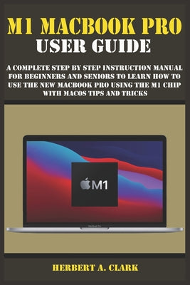 M1 Macbook Pro User Guide: A Complete Step By Step Instruction Manual for Beginners and Seniors to Learn How to Use the New MacBook PRO using the