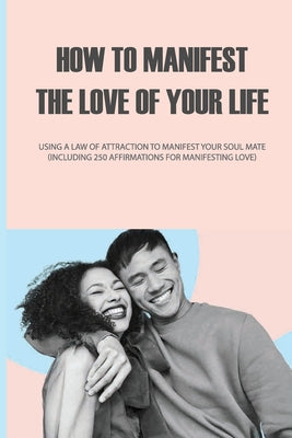 How to Manifest the Love of Your Life: Using a Law of Attraction to Manifest Your Soul Mate (Including 250 Affirmations for Manifesting Love): Spiritu