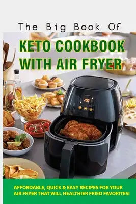 The Big Book Of Keto Cookbook With Air Fryer: Affordable, Quick & Easy Recipes For Your Air Fryer That Will Healthier Fried Favorites!: Keto Air Fryer