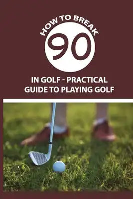 How To Break 90 in Golf - Practical Guide To Playing Golf: Playing Golf Tips