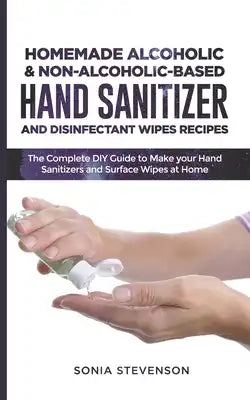 Homemade Alcoholic & Non-Alcoholic-Based Hand Sanitizer and Disinfectant Wipes Recipes: The Complete DIY Guide to Make your Hand Sanitizers and Surfac