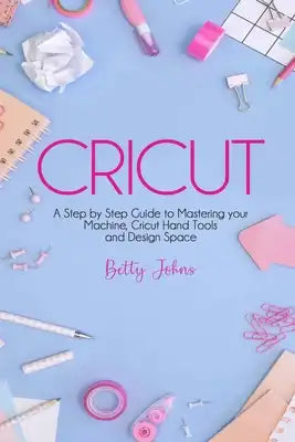 Cricut: A Step by Step Guide to Mastering your Machine, Hand Tools and Design Space