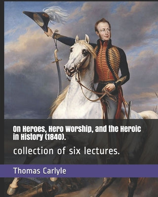 On Heroes, Hero Worship, and the Heroic in History (1840).: collection of six lectures.