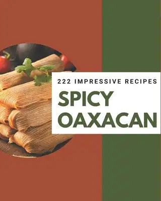 222 Impressive Spicy Oaxacan Recipes: Start a New Cooking Chapter with Spicy Oaxacan Cookbook!