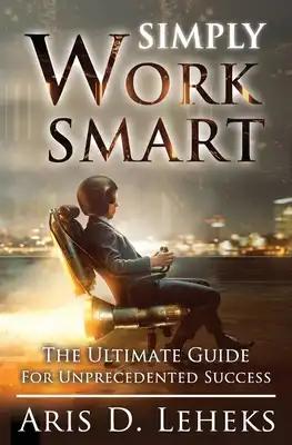 Simply Work Smart: The Ultimate Guide For Unprecedented Success