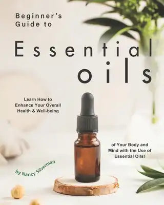 Beginner's Guide to Essential Oils: Learn How to Enhance Your Overall Health & Well-being of Your Body and Mind with the Use of Essential Oils!