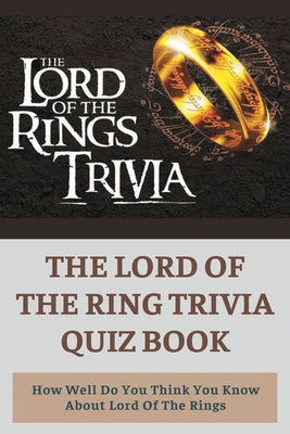 The Lord Of The Ring Trivia Quiz Book: How Well Do You Think You Know About Lord Of The Rings: Lord Of The Rings Quiz Questions