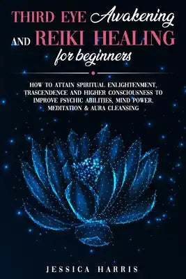 Third Eye Awakening and Reiki Healing for Beginners: How to Attain Spiritual Enlightenment, Trascendence and Higher Consciousness to Improve Psychic A