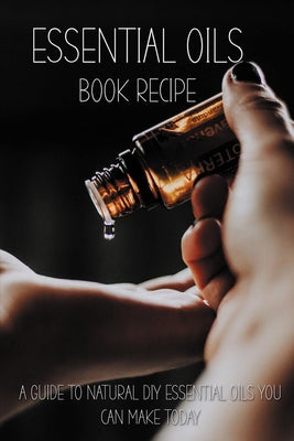 Essential Oils Book Recipe: A Guide To Natural DIY Essential Oils You Can Make Today: Essential Oils Recipes For Beginners