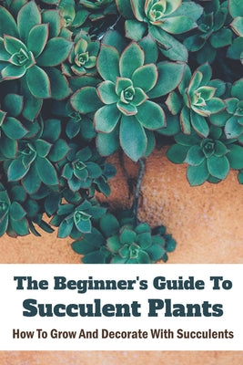 The Beginner's Guide To Succulent Plants: How To Grow And Decorate With Succulents: Succulents For Beginners