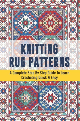 Knitting Rug Patterns: A Complete Step By Step Guide To Learn Crocheting Quick & Easy: Knitting Patterns