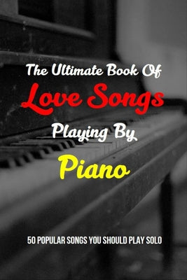 The Ultimate Book Of Love Songs Playing By Piano: 50 Popular Songs You Should Play Solo: Piano Music For Beginners