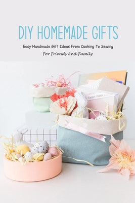 DIY Homemade Gifts: Easy Handmade Gift Ideas From Cooking To Sewing For Friends And Family: Step-to-step Guide to make your own gifts