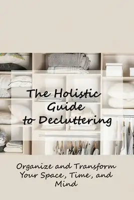 The Holistic Guide to Decluttering: Organize and Transform Your Space, Time, and Mind: The Sentimental Person's Guide to Decluttering