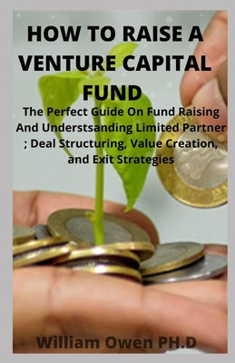 How to Raise a Venture Capital Fund: The Perfect Guide On Fund Raising And Understsanding Limited Partner; Deal Structuring, Value Creation, and Exit
