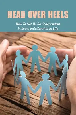 Head Over Heels: How To Not Be So Codependent In Every Relationship In Life: Cure For Codependency
