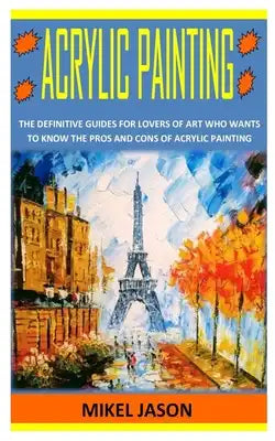 Acrylic Painting: The Definitive Guides for Lovers of Art Who Wants To Know the Pros and Cons of Acrylic Painting
