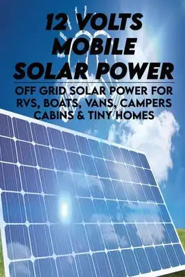 12 Volts Mobile Solar Power: Off Grid Solar Power For RVs, Boats, Vans, Campers, Cabins & Tiny Homes: How To Set Up An Off Grid Solar Power System