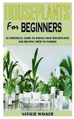 Houseplants for Beginners: An Empirical Guide to Raising Your Houseplants and Helping Them To Flourish