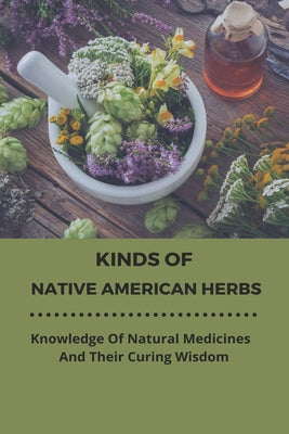 Kinds Of Native American Herbs: Knowledge Of Natural Medicines And Their Curing Wisdom: Native American Botany